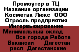 Промоутер в ТЦ › Название организации ­ Косметик Люкс, ООО › Отрасль предприятия ­ Интервьюирование › Минимальный оклад ­ 22 000 - Все города Работа » Вакансии   . Дагестан респ.,Дагестанские Огни г.